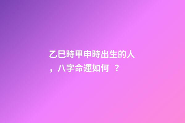 乙巳時甲申時出生的人，八字命運如何？